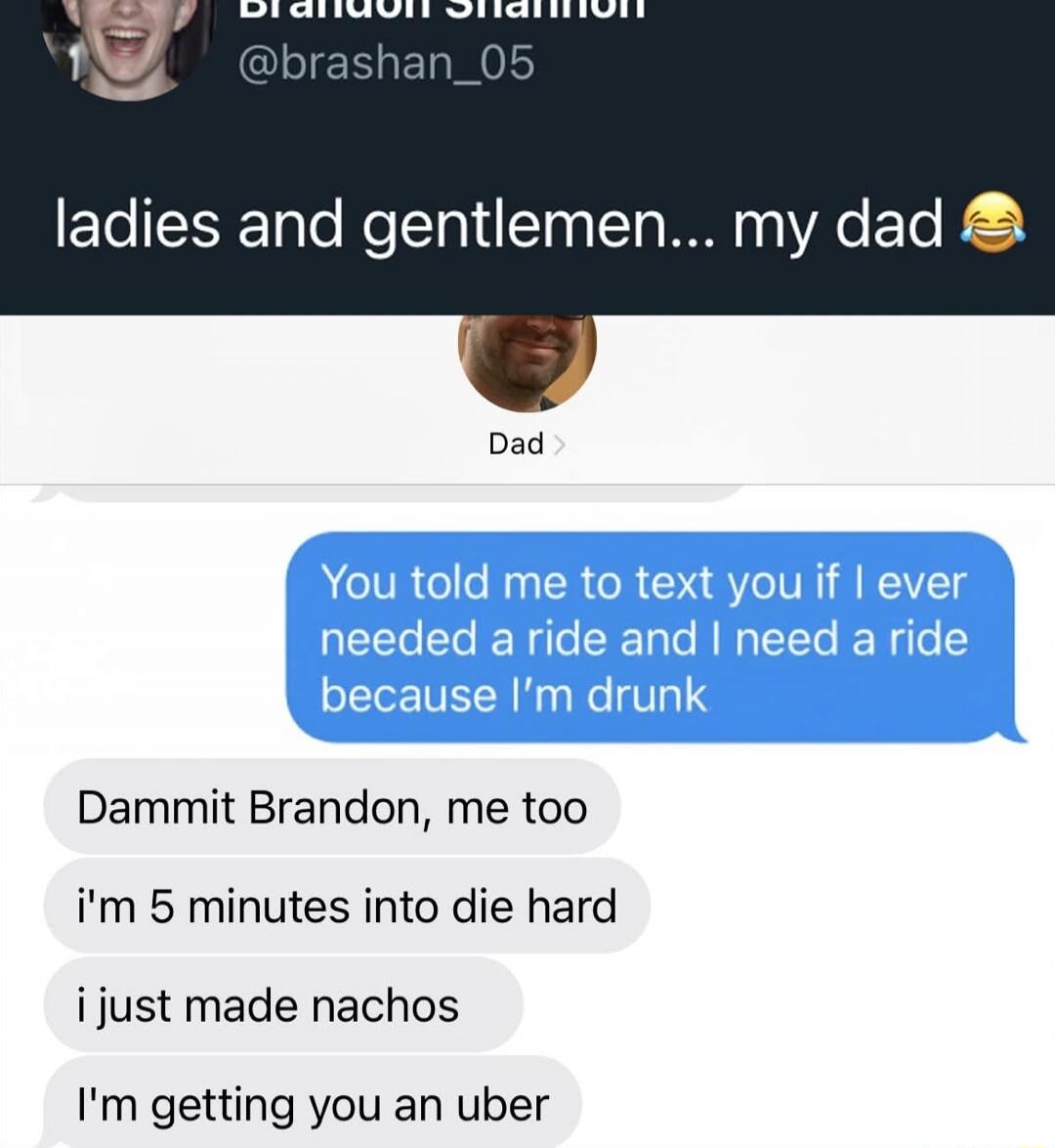 ladies and gentlemen... my dad

You told me to text you if I ever needed a ride and I need a ride because I’m drunk

Dammit Brandon, me too
i’m 5 minutes into die hard
i just made nachos
I’m getting you an uber
