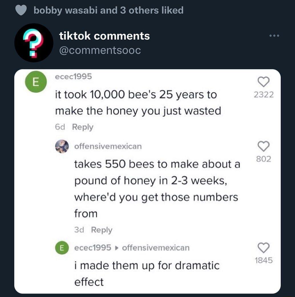 bobby wasabi and o tiktok comments it took 10000 bees 25 years to make the honey you just wasted takes 550 bees to make about a pound of honey in 2 3 weeks whered you get those numbers from i made them up for dramatic effect
