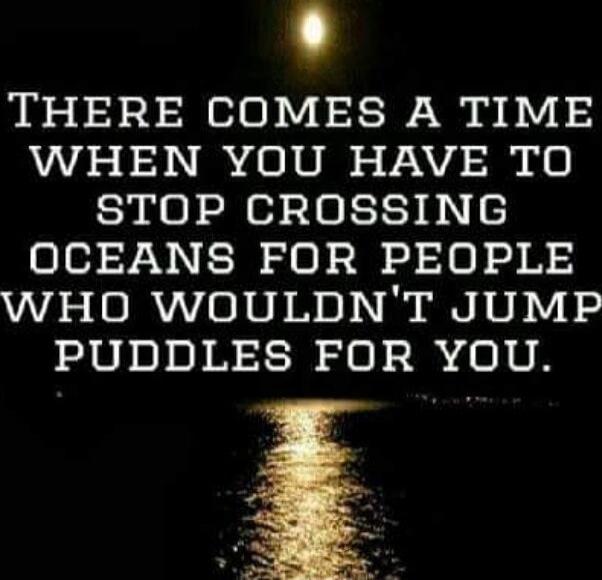 There comes a time when you have to stop crossing oceans for people who wouldn't jump puddles for you.