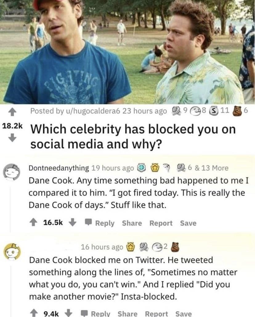Which celebrity has blocked you on social media and why Dontneedanything 19 hours ago 6 13 More Dane Cook Any time something bad happened to me I compared it to him I got fired today This is really the Dane Cook of days Stuff like that 4 165k W Reply Share Report Save 16 hoursago 2 2 Dane Cook blocked me on Twitter He tweeted something along the lines of Sometimes no matter what you do you cant wi