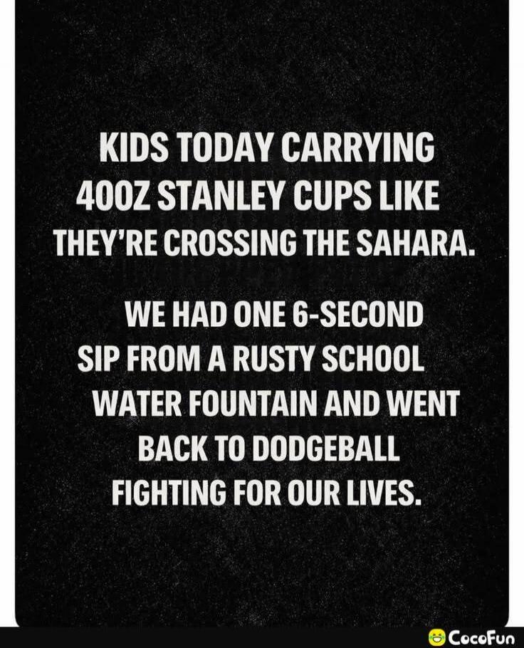 KIDS TODAY CARRYING 40OZ STANLEY CUPS LIKE THEY'RE CROSSING THE SAHARA. WE HAD ONE 6-SECOND SIP FROM A RUSTY SCHOOL WATER FOUNTAIN AND WENT BACK TO DODGEBALL FIGHTING FOR OUR LIVES.