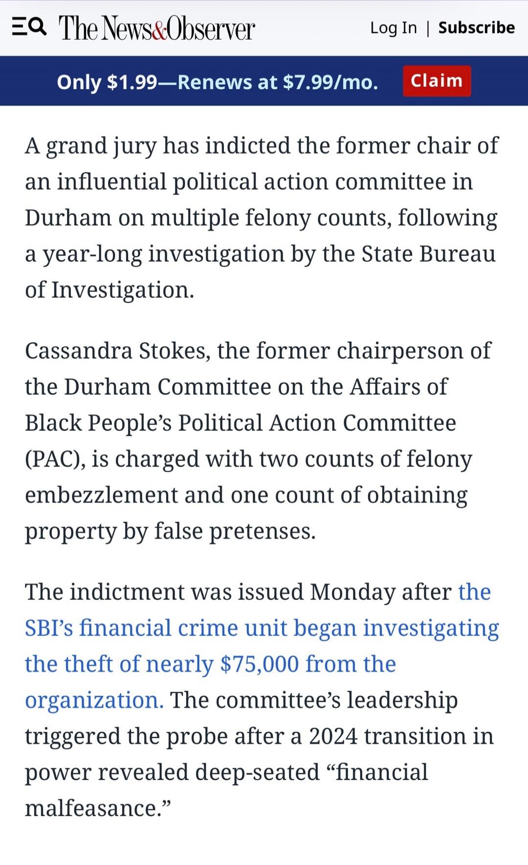 The News & Observer. Log In | Subscribe. Only $1.99—Renews at $7.99/mo. Claim. A grand jury has indicted the former chair of an influential political action committee in Durham on multiple felony counts, following a year-long investigation by the State Bureau of Investigation. Cassandra Stokes, the former chairperson of the Durham Committee on the 