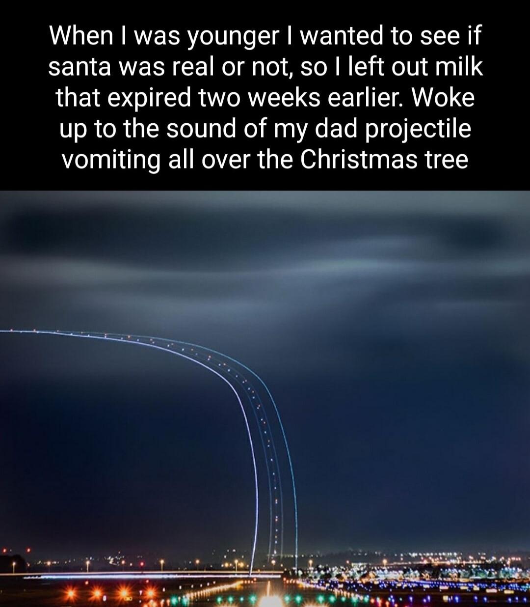 When was younger wanted to see if santa was real or not so left out milk that expired two weeks earlier Woke up to the sound of my dad projectile vomiting all over the Christmas tree