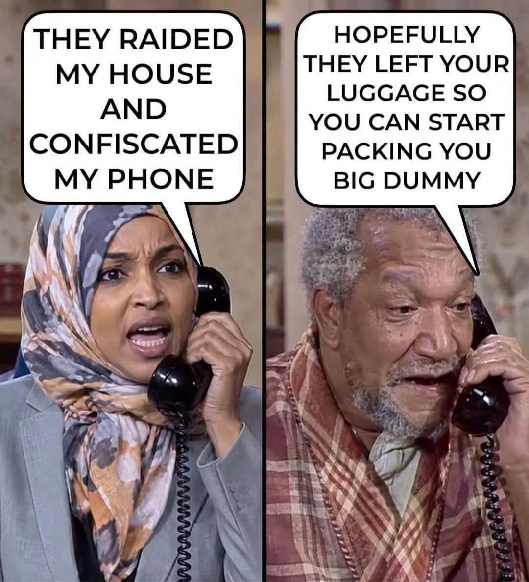 THEY RAIDED MY HOUSE AND CONFISCATED MY PHONE. HOPEFULLY THEY LEFT YOUR LUGGAGE SO YOU CAN START PACKING YOU BIG DUMMY.