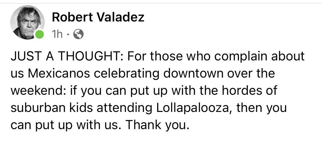 e Robert Valadez 1h Q JUST A THOUGHT For those who complain about us Mexicanos celebrating downtown over the weekend if you can put up with the hordes of suburban kids attending Lollapalooza then you can put up with us Thank you