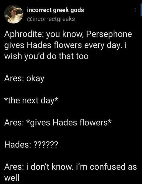 incorrect greek gods E incorrectgreeks Aphrodite you know Persephone gives Hades flowers every day i wish youd do that too Ares okay the next day Ares gives Hades flowers Hades 777 Ares i dont know im confused as well