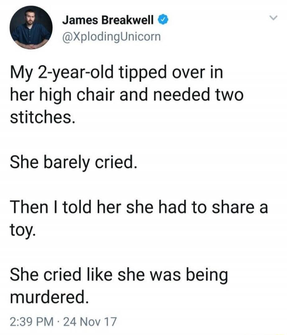 James Breakwell @XplodingUnicorn My 2-year-old tipped over in her high chair and needed two stitches. She barely cried. Then I told her she had to share a toy. She cried like she was being murdered. 2:39 PM · 24 Nov 17