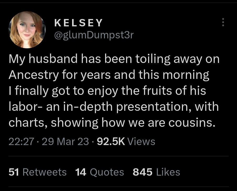 L KELSEY glumDumpst3r My husband has been toiling away on Ancestry for years and this morning finally got to enjoy the fruits of his labor an in depth presentation with charts showing how we are cousins privIEPlVETRRE VR QU 51 Retweets 14 Quotes 845 Likes