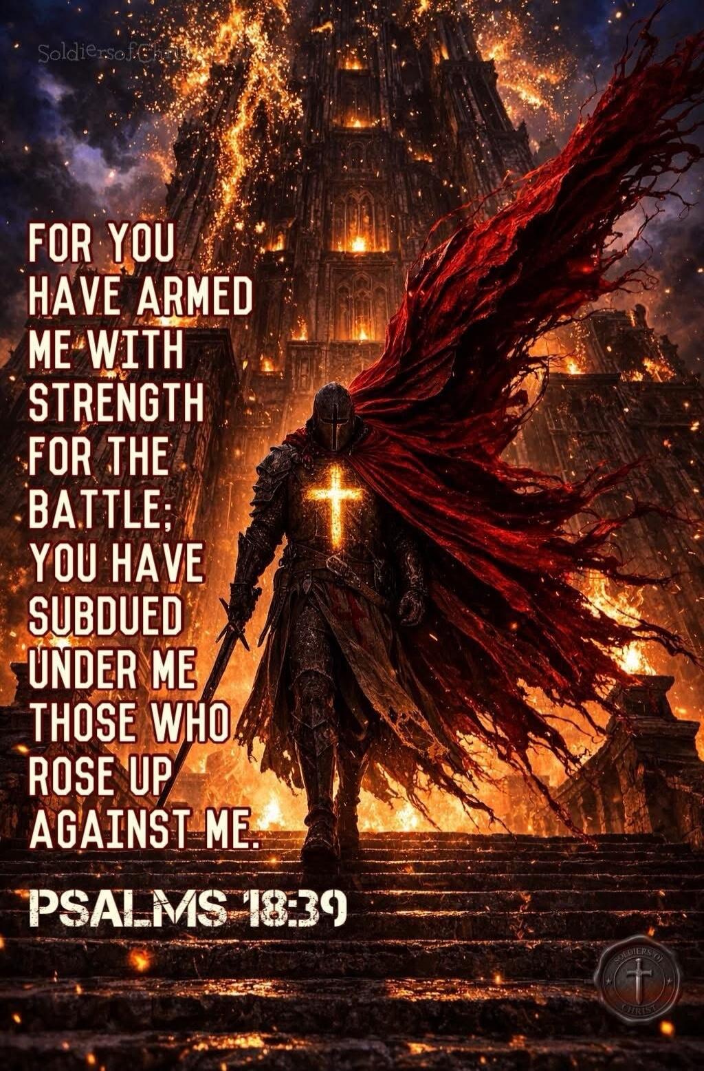 FOR YOU HAVE ARMED ME WITH STRENGTH FOR THE BATTLE; YOU HAVE SUBDUED UNDER ME THOSE WHO ROSE UP AGAINST ME. PSALMS 18:39. SoldiersOfChrist. SOLDIERS OF CHRIST.