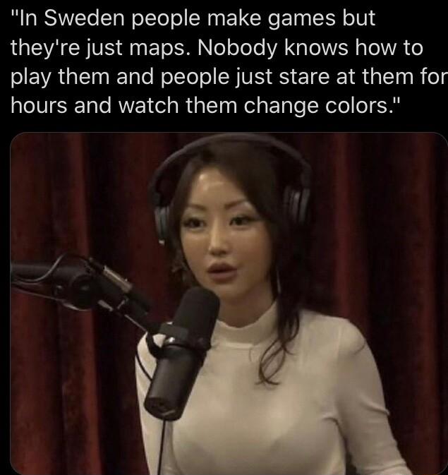 In Sweden people make games but theyre just maps Nobody knows how to play them and people just stare at them for hours and watch them change colors