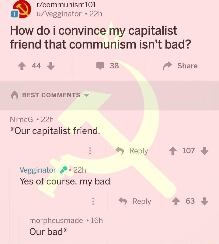 rcommunism101 B uVegginator 22h How do i convince my capitalist friend that communism isnt bad 43 3 BEST COMMENTS NimeG 22h Our capitalist friend 45 Reply Vegginator 4 22h Yes of course my bad Reply morpheusmade 16h Our bad P Share 4 107 4 639