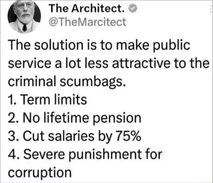 The Architect TheMarcitect The solution is to make public service a lot less attractive to the criminal scumbags 1 Term limits 2 No lifetime pension 3 Cut salaries by 75 4 Severe punishment for corruption