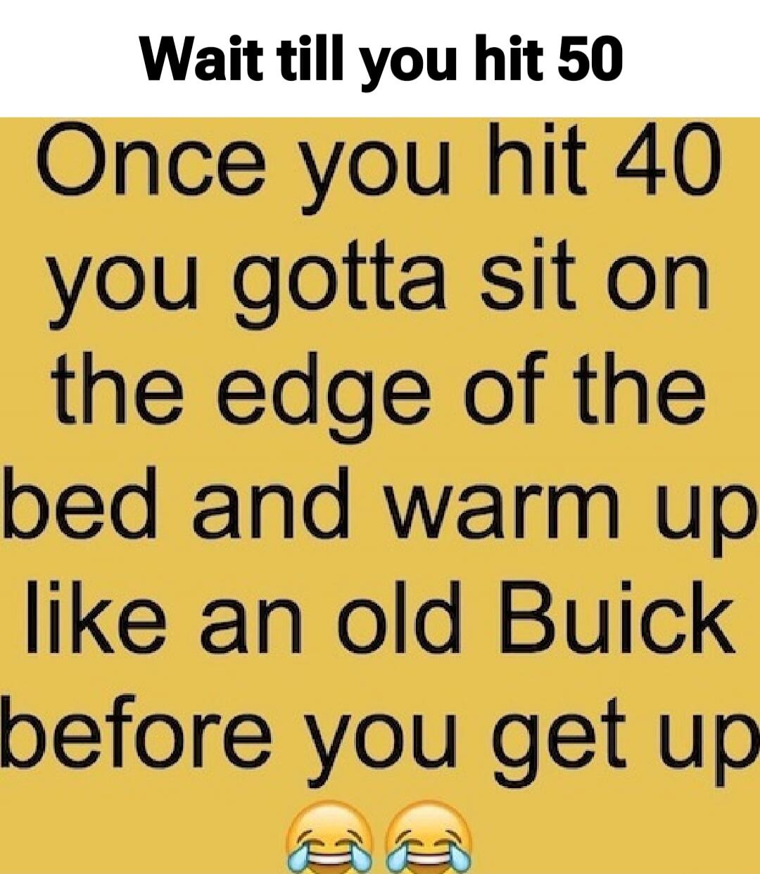 Wait till you hit 50

Once you hit 40 you gotta sit on the edge of the bed and warm up like an old Buick before you get up 😂😂