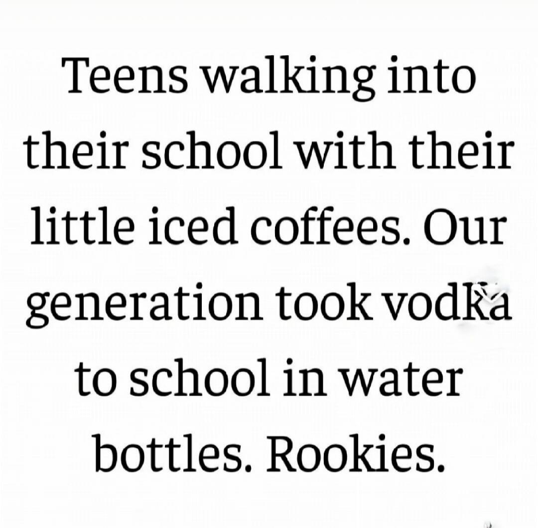 Teens walking into their school with their little iced coffees. Our generation took vodka to school in water bottles. Rookies.