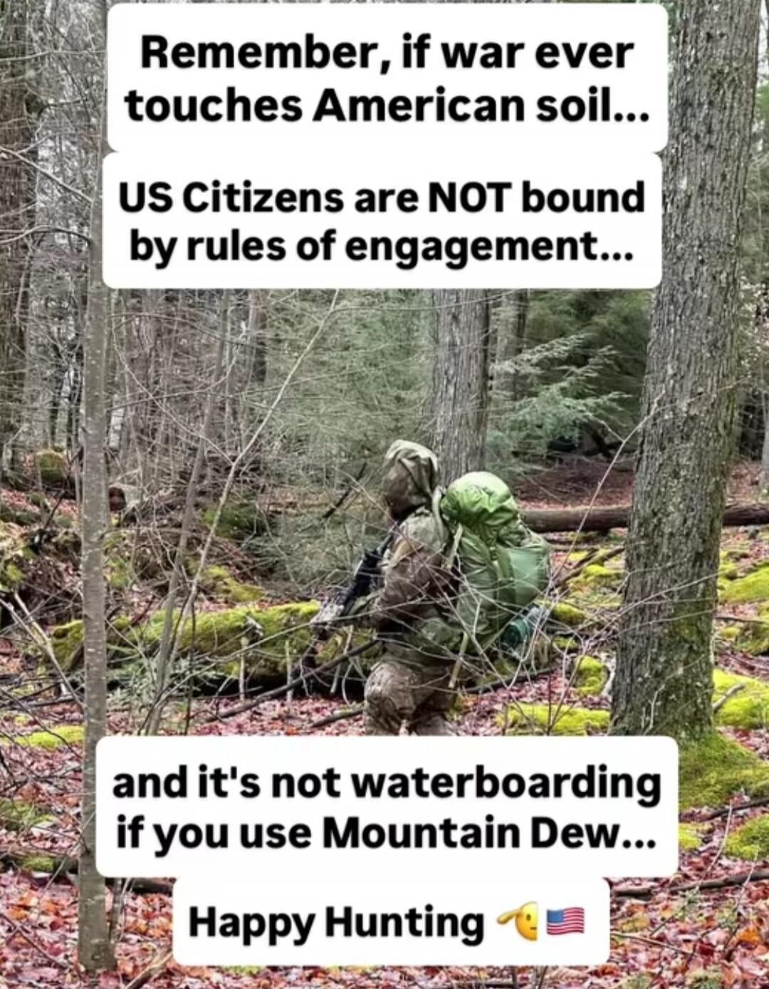 Remember, if war ever touches American soil... US Citizens are NOT bound by rules of engagement... and it's not waterboarding if you use Mountain Dew... Happy Hunting