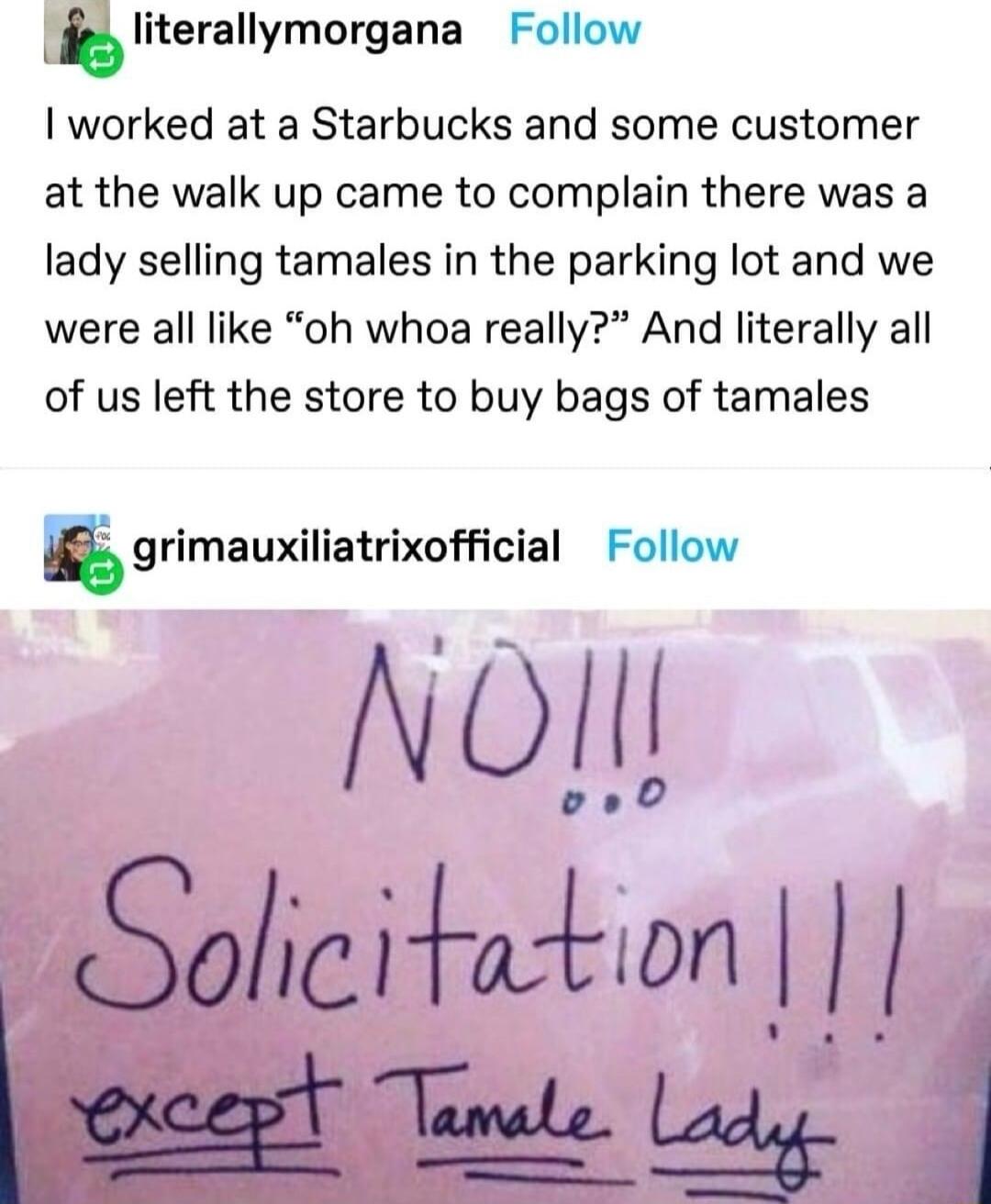 lIitemllymorgana Follow I worked at a Starbucks and some customer at the walk up came to complain there was a lady selling tamales in the parking lot and we were all like oh whoa really And literally all of us left the store to buy bags of tamales grimauxiliatrixofcial Follow