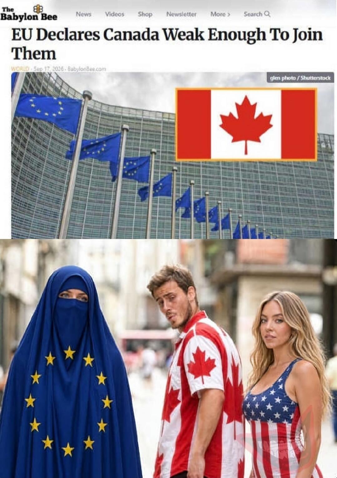 The Babylon Bee News Videos Shop Newsletter More Search Q EU Declares Canada Weak Enough To Join Them WORLD Sep 17, 2026 BabylonBee.com glen photo / Shutterstock A meme combining a satirical news headline about the EU and Canada with the 'Distracted Boyfriend' meme. The EU is represented by a woman in a blue burqa with EU stars, Canada by a man in 