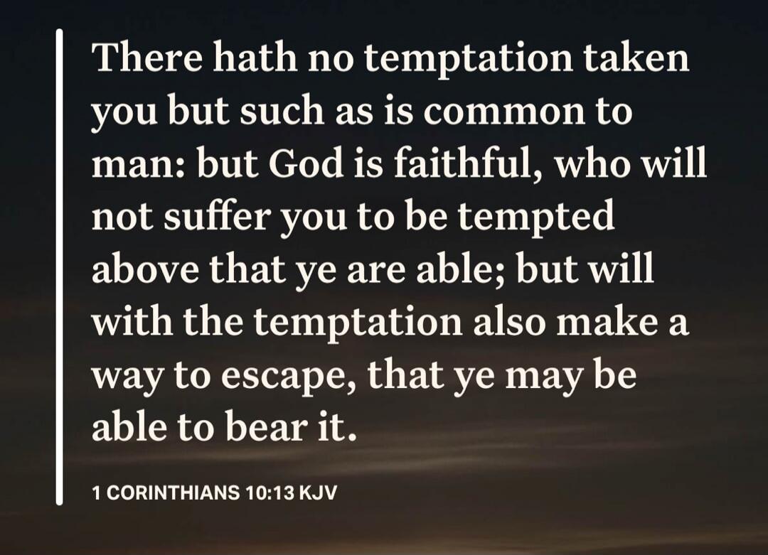 There hath no temptation taken you but such as is common to man: but God is faithful, who will not suffer you to be tempted above that ye are able; but will with the temptation also make a way to escape, that ye may be able to bear it. 1 CORINTHIANS 10:13 KJV