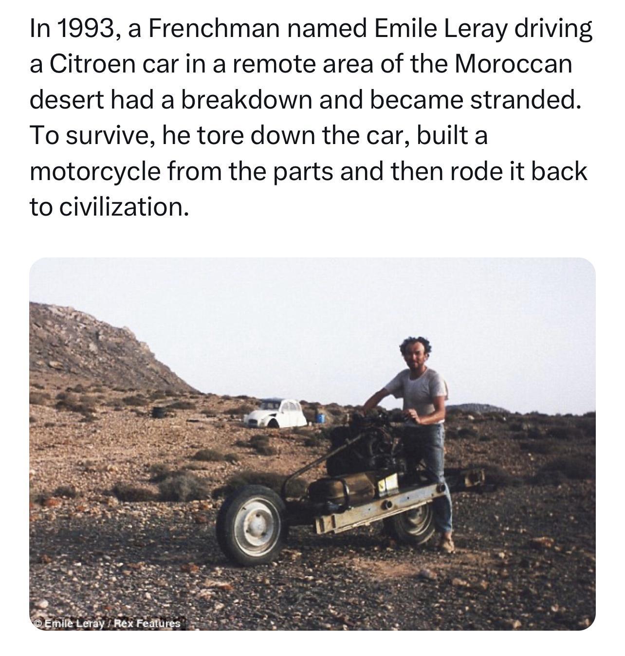 In 1993 a Frenchman named Emile Leray driving a Citroen car in a remote area of the Moroccan desert had a breakdown and became stranded To survive he tore down the car builta motorcycle from the parts and then rode it back to civilization