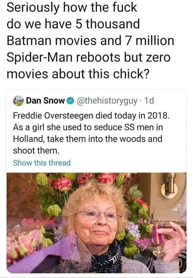 Seriously how the fuck do we have 5 thousand Batman movies and 7 million Spider Man reboots but zero movies about this chick g Dan Snow thehistoryguy 1d Freddie Oversteegen died today in 2018 As a girl she used to seduce SS men in Holland take them into the woods and shoot them Show this thread