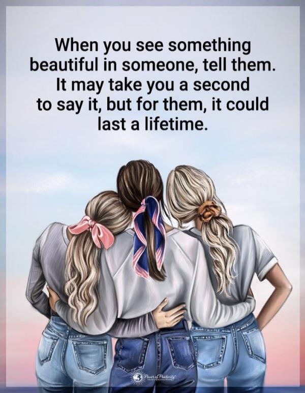 When you see something beautiful in someone, tell them. It may take you a second to say it, but for them, it could last a lifetime.