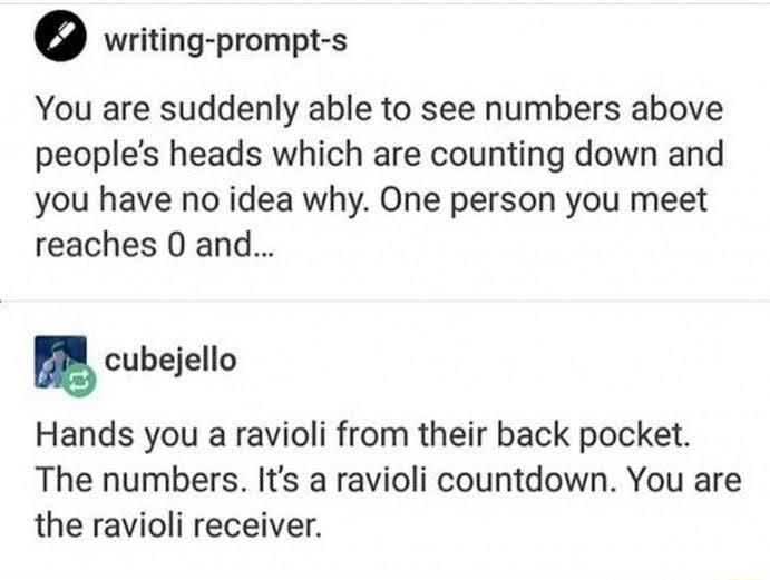 writing prompt s You are suddenly able to see numbers above peoples heads which are counting down and you have no idea why One person you meet reaches 0 and cubejello Hands you a ravioli from their back pocket The numbers Its a ravioli countdown You are the ravioli receiver