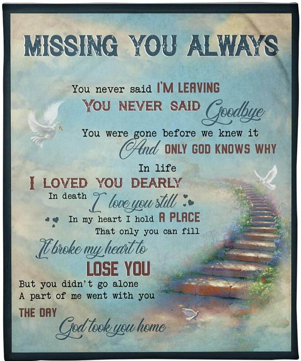 MISSING YOU ALWAYS
You never said I'M LEAVING
YOU NEVER SAID Goodbye
You were gone before we knew it
And ONLY GOD KNOWS WHY
In life
I LOVED YOU DEARLY
In death I love you still
In my heart I hold A PLACE
That only you can fill
It broke my heart to LOSE YOU
But you didn't go alone
A part of me went with you
THE DAY God took you home