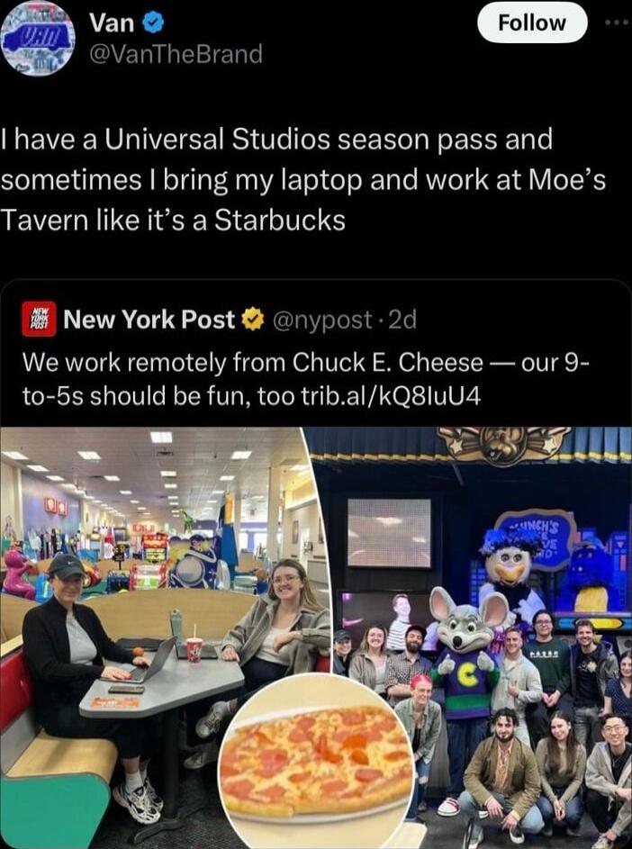 9 VanThet have a Universal Studios season pass and sometimes bring my laptop and work at Moes Tavern like its a Starbucks 8 New York Post ny We work remotely from Chuck E Cheese our 9 to 5s should be fun too tribalkQ8luu4