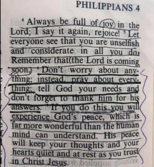 PHILIPPIANS 4 Always be full of joy in the Lord; I say it again, rejoice! Let everyone see that you are unselfish and considerate in all you do. Remember that the Lord is coming soon. Don't worry about anything; instead, pray about everything: tell God your needs and don't forget to thank him for his answers. If you do this you will experience God'