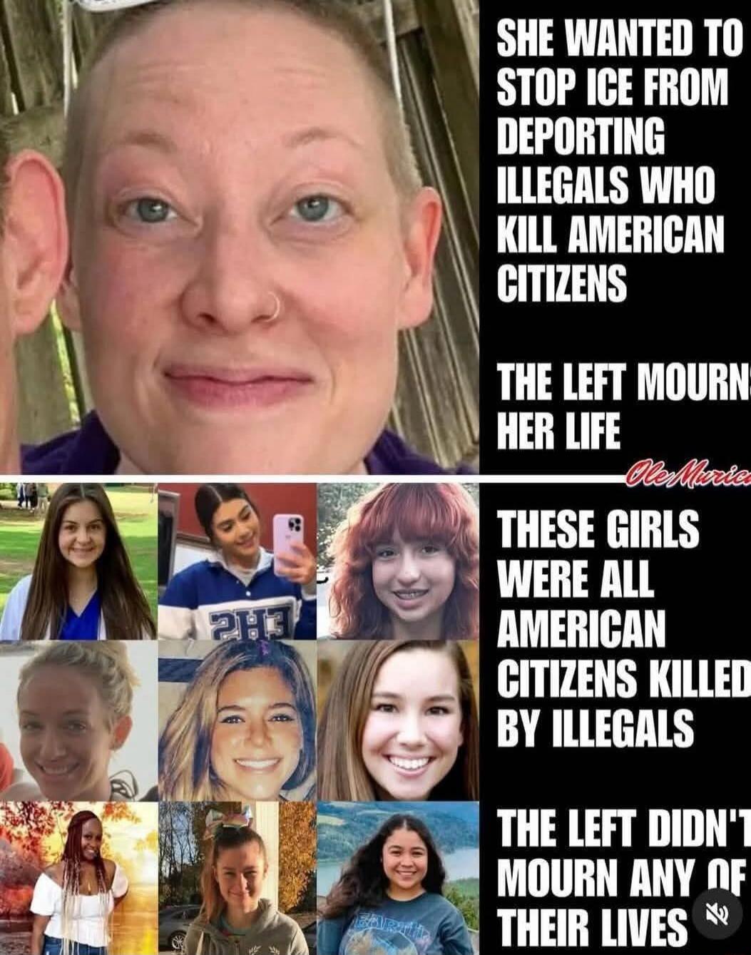 SHE WANTED TO STOP ICE FROM DEPORTING ILLEGALS WHO KILL AMERICAN CITIZENS\nTHE LEFT MOURN HER LIFE\nTHESE GIRLS WERE ALL AMERICAN CITIZENS KILLED BY ILLEGALS\nTHE LEFT DIDN'T MOURN ANY OF THEIR LIVES