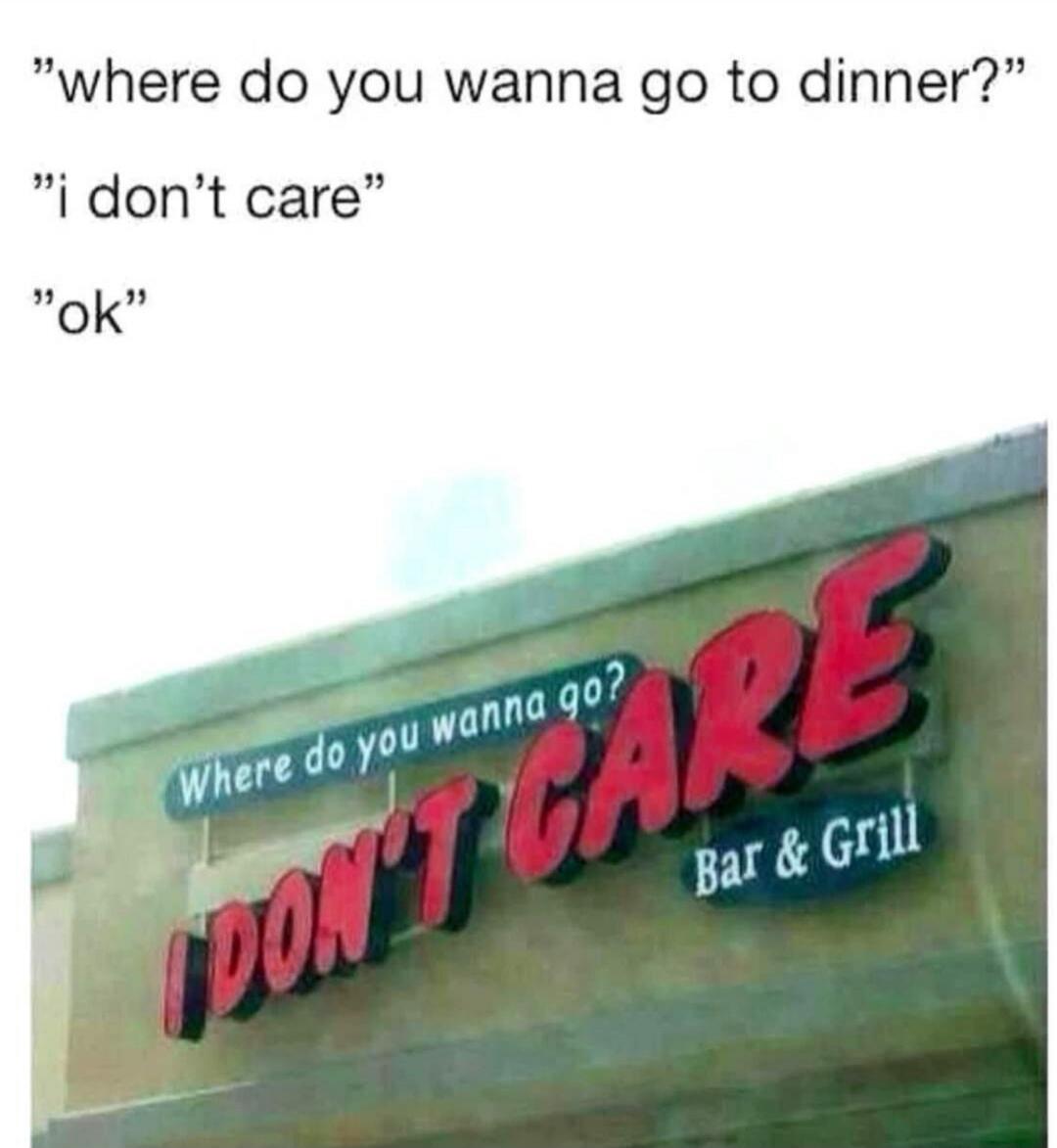 where do you wanna go to dinner? i don't care ok Where do you wanna go? I DON'T CARE Bar & Grill