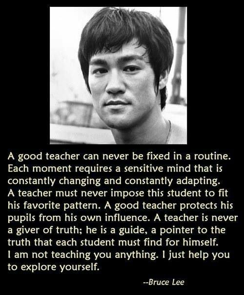 A good teacher can never be fixed in a routine Each moment requires a sensitive mind that is constantly changing and constantly adapting A teacher must never impose this student to fit his favorite pattern A good teacher protects his pupils from his own influence A teacher is never a giver of truth he is a guide a pointer to the truth that each student must find for himself am not teaching you any