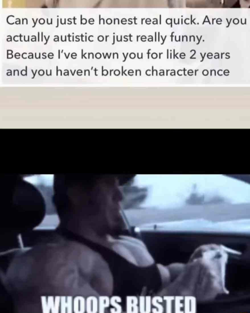 x Can you just be honest real quick Are you actually autistic or just really funny Because Ive known you for like 2 years and you havent broken character once