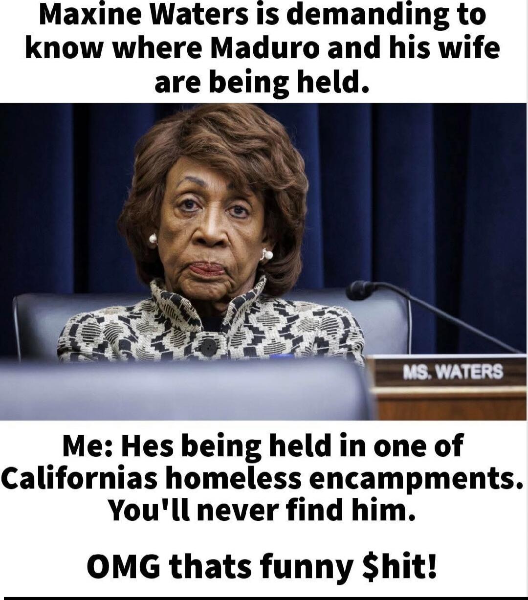 Maxine Waters is demanding to know where Maduro and his wife are being held.
Me: He's being held in one of California's homeless encampments. You'll never find him.
OMG that's funny $hit!