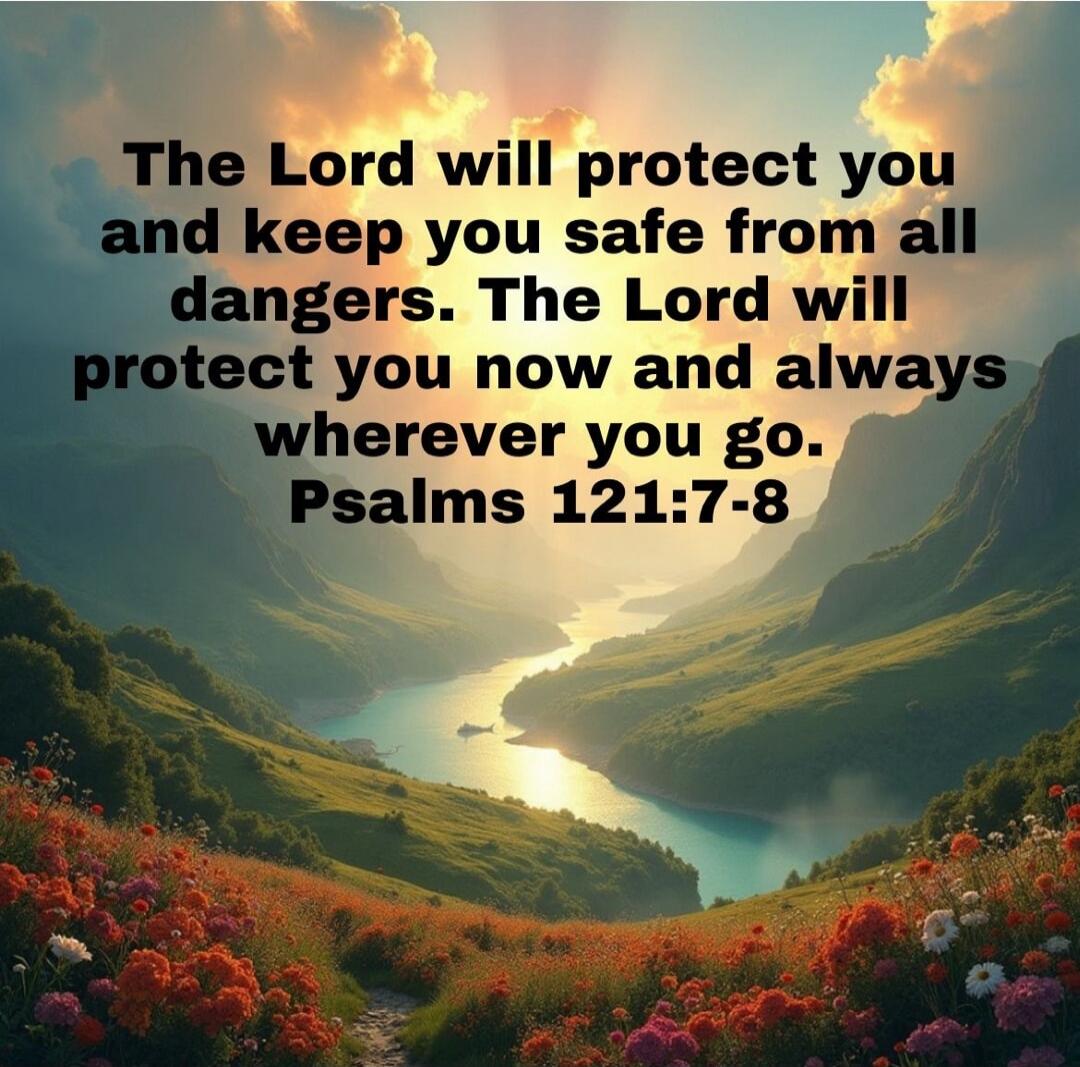 The Lord will protect you and keep you safe from all dangers. The Lord will protect you now and always wherever you go. Psalms 121:7-8