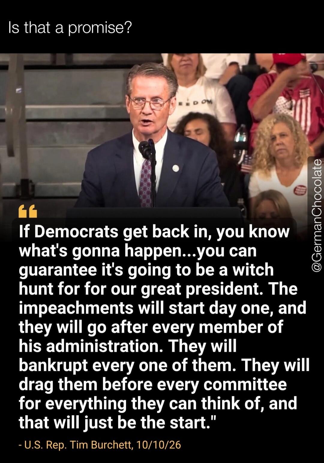 Is that a promise? If Democrats get back in, you know what's gonna happen...you can guarantee it's going to be a witch hunt for for our great president. The impeachments will start day one, and they will go after every member of his administration. They will bankrupt every one of them. They will drag them before every committee for everything they 