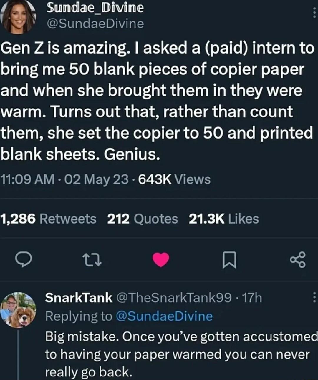 Sundae_Divine SundaeDivine CEHWATET EVA 8 I Gl N LT TN Gl R bring me 50 blank pieces of copier paper and when she brought them in they were warm Turns out that rather than count them she set the copier to 50 and printed JET U R CH T TTTES 1109 AM 02 May 23 643K Views 1286 Retweets 212 Quotes 213K Likes e J R 4 ELEL S ET GBS BN ERTCE R V G Replying to SundaeDivine Big mistake Once youve gotten accu