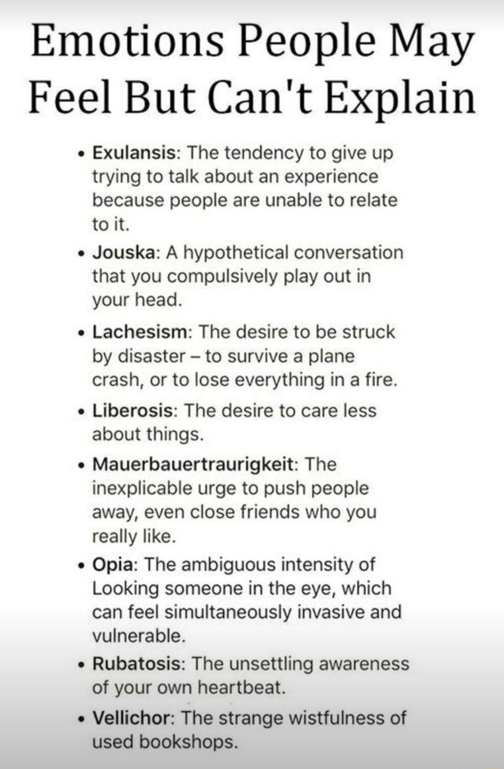 Emotions People May Feel But Cant Explain Exulansis The tendency to give up trying to talk about an experience because people are unable to relate toit Jouska A hypothetical conversation that you compulsively play out in your head Lachesism The desire to be struck by disaster to survive a plane crash o to lose everything in a fire Liberosis The desire to care less about things Mauerbauertraurigkei