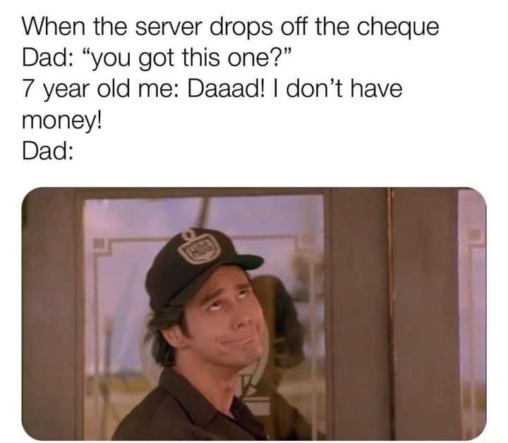 When the server drops off the cheque Dad you got this one 7 year old me Daaad dont have money Dad