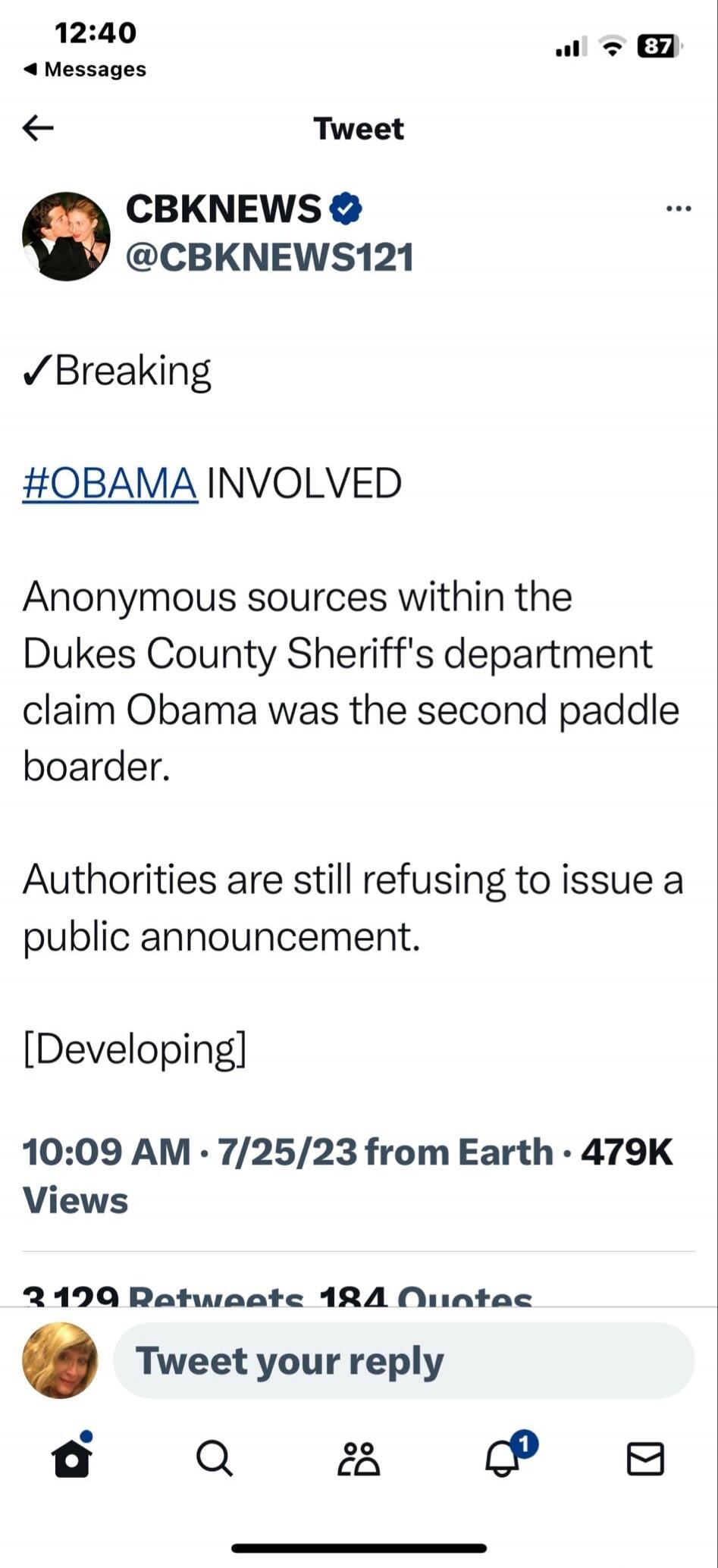 12:40 Messages Tweet CBKNEWS @CBKNEWS121 Breaking #OBAMA INVOLVED Anonymous sources within the Dukes County Sheriff's department claim Obama was the second paddle boarder. Authorities are still refusing to issue a public announcement. [Developing] 10:09 AM · 7/25/23 from Earth · 479K Views Tweet your reply
