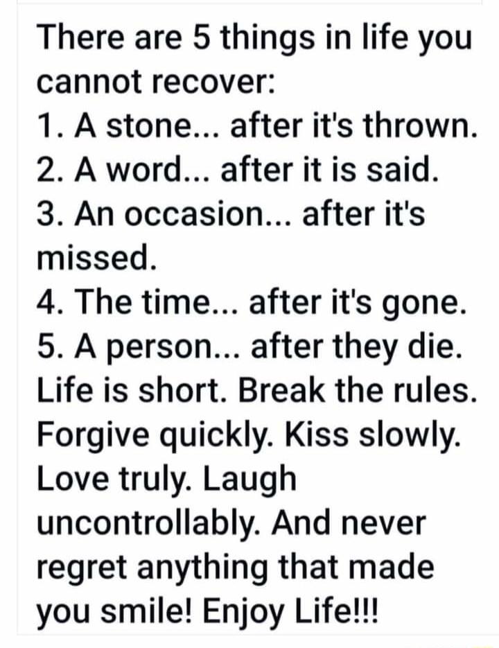 There are 5 things in life you cannot recover 1 A stone after its thrown 2 A word after it is said 3 An occasion after its missed 4 The time after its gone 5 A person after they die Life is short Break the rules Forgive quickly Kiss slowly Love truly Laugh uncontrollably And never regret anything that made you smile Enjoy Life