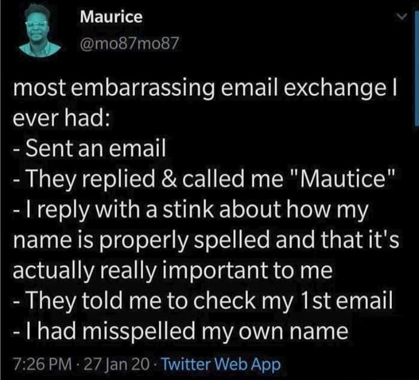 Maurice mo87mo87 most embarrassing email exchange ever had BN EREETNE They replied called me Mautice reply with a stink about how my name is properly spelled and that its actually really important to me They told me to check my 1st email had misspelled my own name 726 PM 27 Jan 20 Twitter Web App