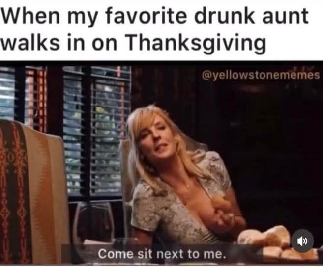 When my favorite drunk aunt walks in on Thanksgiving
Come sit next to me.