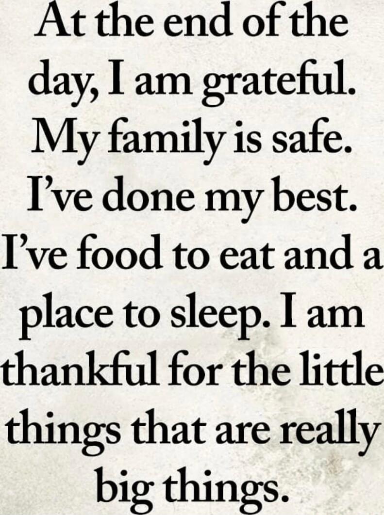 At the end of the day I am grateful My family is safe Ive done my best Ive food to eatand a place to sleep I am thankful for the little things that are really big things