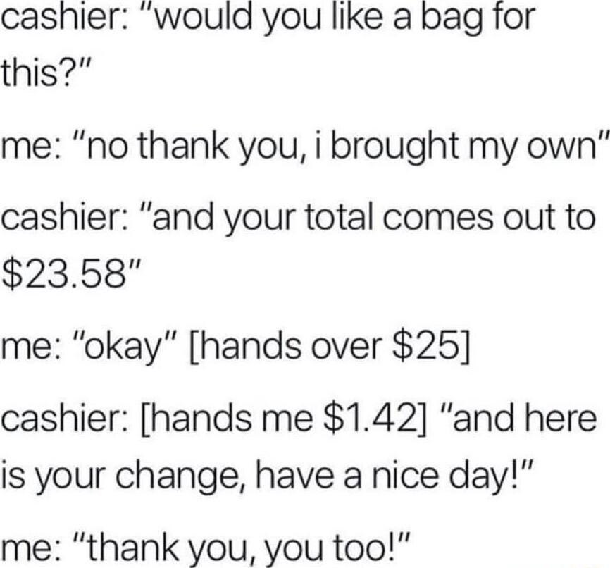 cashier would you like a bag for this me no thank you i brought my own cashier and your total comes out to 23568 me okay hands over 25 cashier hands me 142 and here is your change have a nice day me thank you you too
