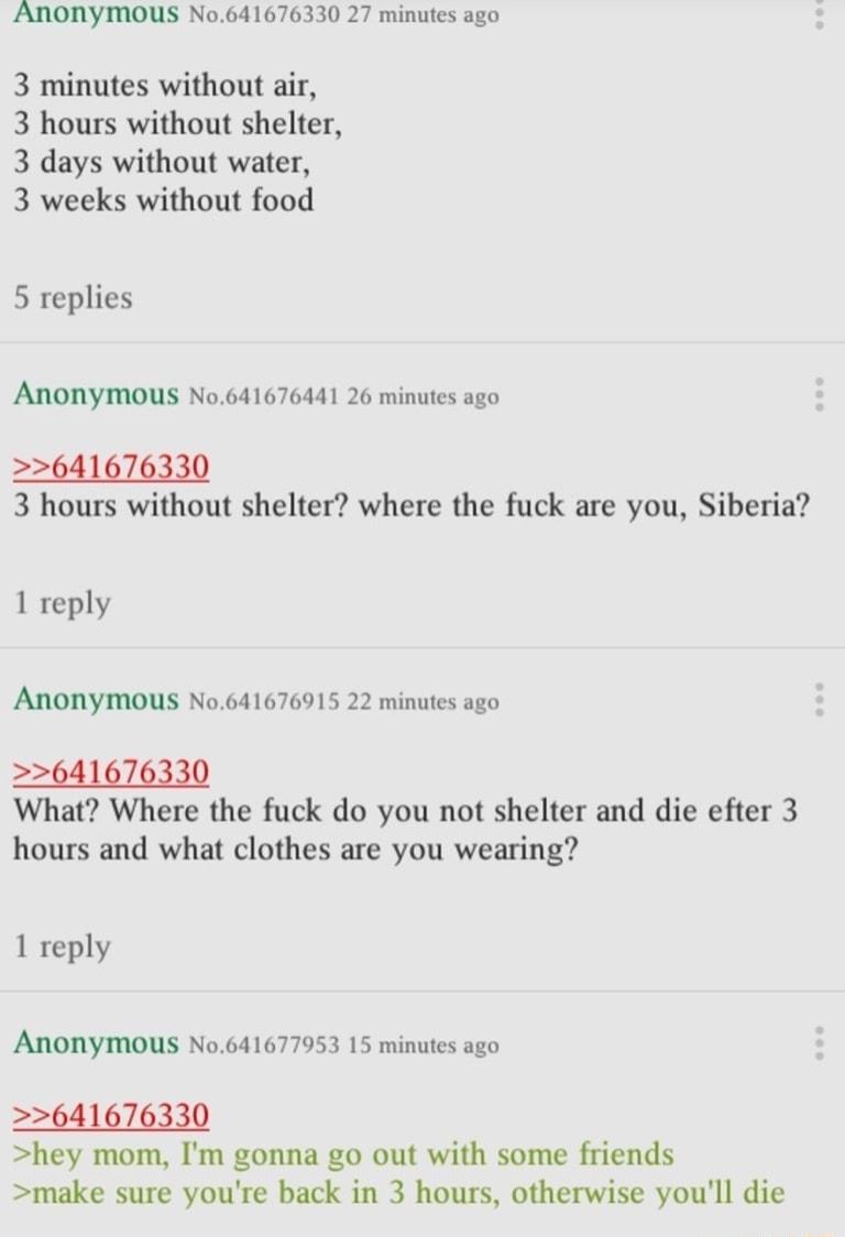 ANONYMOUS No641676330 27 minutes ago 3 minutes without air 3 hours without shelter 3 days without water 3 weeks without food 5 replies Anonymous No641676441 26 minutes ago 2641676330 3 hours without shelter where the fuck are you Siberia 1 reply Anonymous No641676915 22 minutes ago 2641676330 What Where the fuck do you not shelter and die efter 3 hours and what clothes are you wearing 1 reply ANON