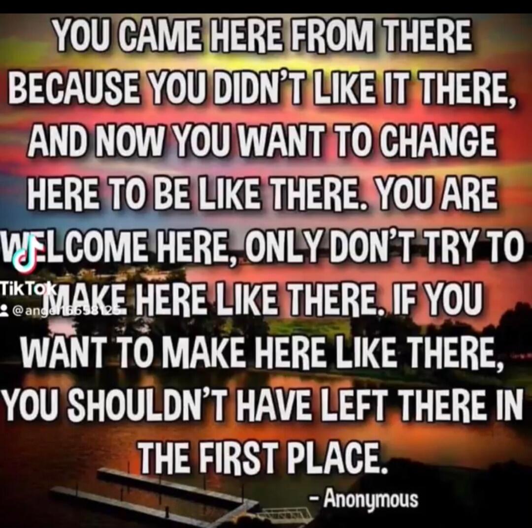 YOU CAME HERE FROM THERE BECAUSE YOU DIDN'T LIKE IT THERE, AND NOW YOU WANT TO CHANGE HERE TO BE LIKE THERE. YOU ARE WELCOME HERE, ONLY DON'T TRY TO MAKE HERE LIKE THERE. IF YOU WANT TO MAKE HERE LIKE THERE, YOU SHOULDN'T HAVE LEFT THERE IN THE FIRST PLACE. - Anonymous