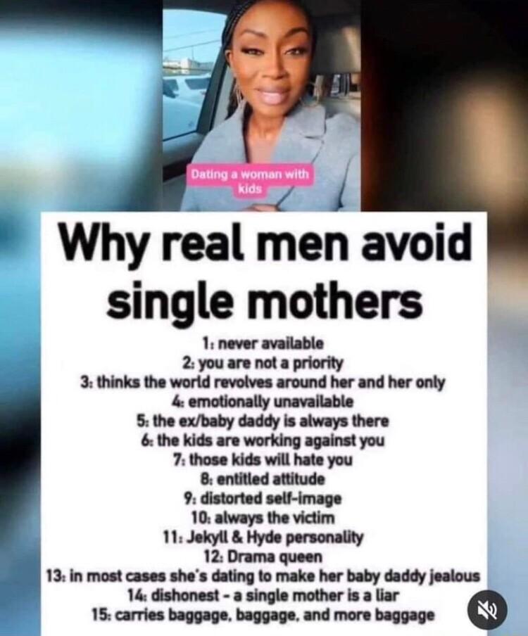 T i Why real men avoid single mothers 1 never available 2 you are not a priority 3 thinks the wortd revolves around her and her only 4 emotionally unavailable 5 the exbaby daddy is always there the kids are working against you 7 those kids will hate you 8 entitied attitude 9 distorted self image 10 always the victim 11 Jokyll Hyde personality 12 Drama queen 13in most cases shes dating to make her 