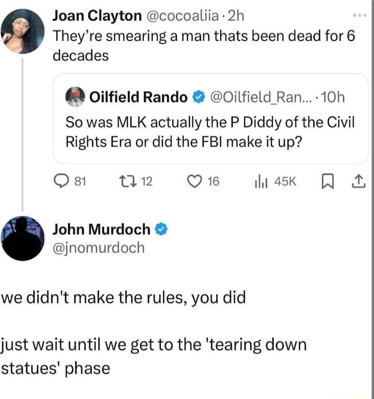 Joan Clayton cocoaliia 2h Theyre smearing a man thats been dead for 6 decades oilfield Rando Oilfield Ran 10h So was MLK actually the P Diddy of the Civil Rights Era or did the FBI make it up Ost T2 Q16 hask Q John Murdoch jnomurdoch we didnt make the rules you did just wait until we get to the tearing down statues phase