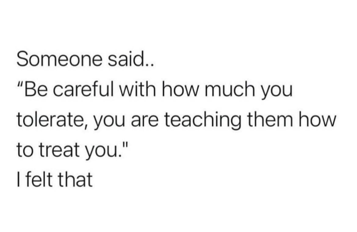 Someone said Be careful with how much you tolerate you are teaching them how to treat you felt that